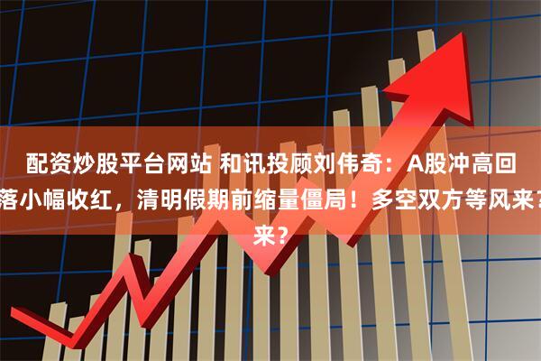 配资炒股平台网站 和讯投顾刘伟奇：A股冲高回落小幅收红，清明假期前缩量僵局！多空双方等风来？