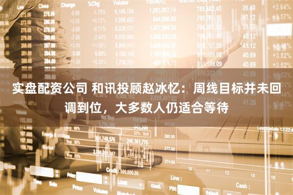 实盘配资公司 和讯投顾赵冰忆：周线目标并未回调到位，大多数人仍适合等待