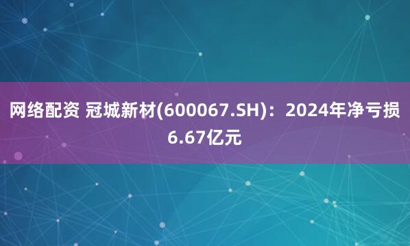 网络配资 冠城新材(600067.SH)：2024年净亏损6.67亿元