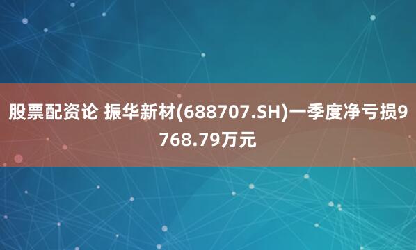 股票配资论 振华新材(688707.SH)一季度净亏损9768.79万元