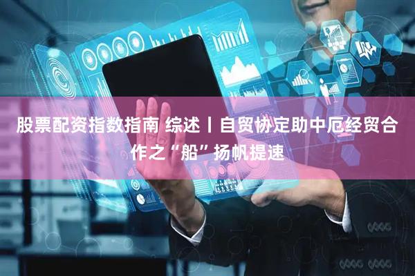 股票配资指数指南 综述丨自贸协定助中厄经贸合作之“船”扬帆提速