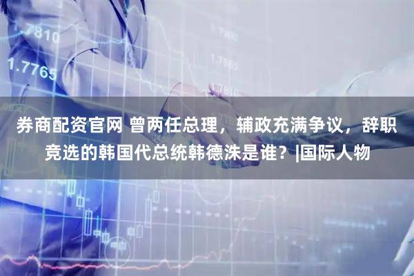 券商配资官网 曾两任总理，辅政充满争议，辞职竞选的韩国代总统韩德洙是谁？|国际人物