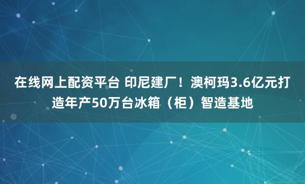 在线网上配资平台 印尼建厂！澳柯玛3.6亿元打造年产50万台冰箱（柜）智造基地