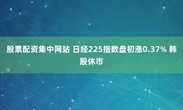 股票配资集中网站 日经225指数盘初涨0.37% 韩股休市