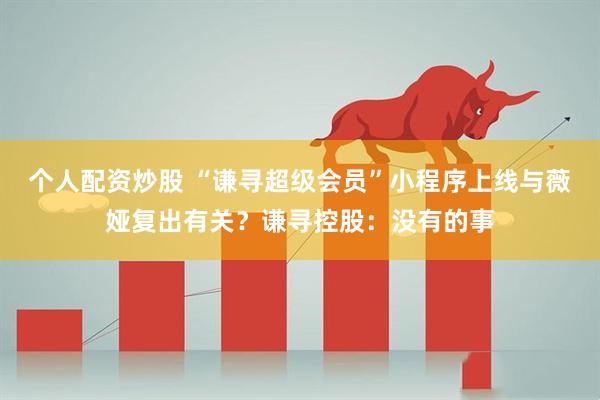 个人配资炒股 “谦寻超级会员”小程序上线与薇娅复出有关？谦寻控股：没有的事
