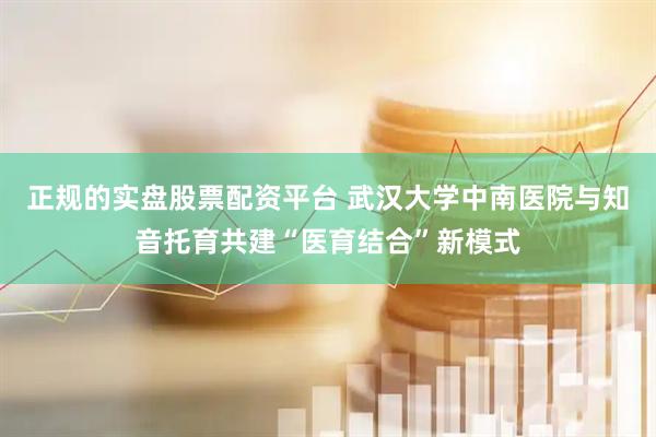 正规的实盘股票配资平台 武汉大学中南医院与知音托育共建“医育结合”新模式