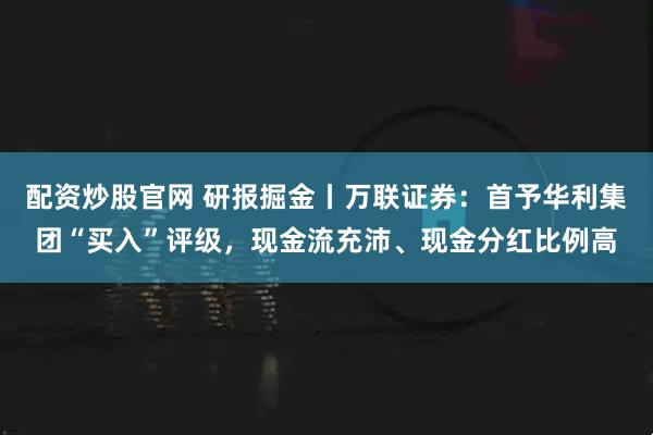 配资炒股官网 研报掘金丨万联证券：首予华利集团“买入”评级，现金流充沛、现金分红比例高