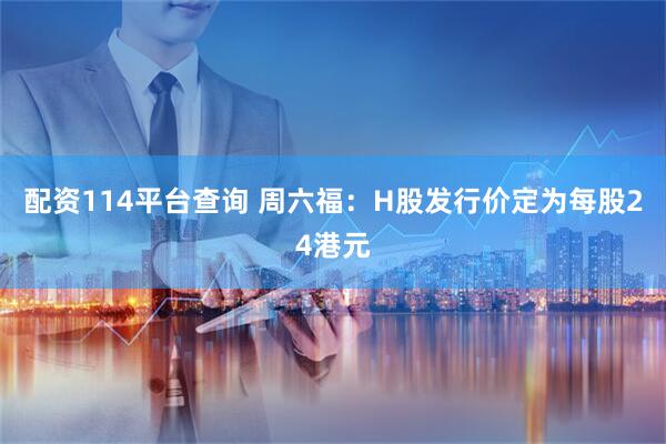 配资114平台查询 周六福：H股发行价定为每股24港元