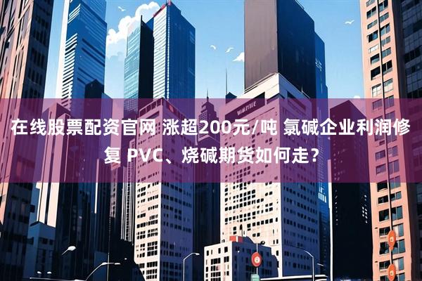 在线股票配资官网 涨超200元/吨 氯碱企业利润修复 PVC、烧碱期货如何走？