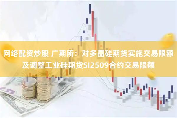 网络配资炒股 广期所：对多晶硅期货实施交易限额及调整工业硅期货SI2509合约交易限额