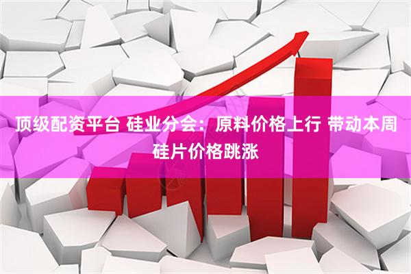 顶级配资平台 硅业分会：原料价格上行 带动本周硅片价格跳涨