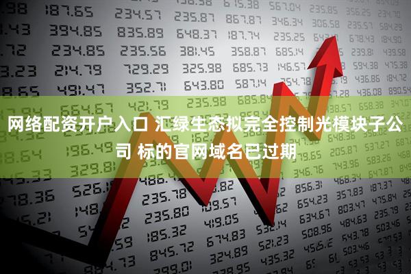 网络配资开户入口 汇绿生态拟完全控制光模块子公司 标的官网域名已过期