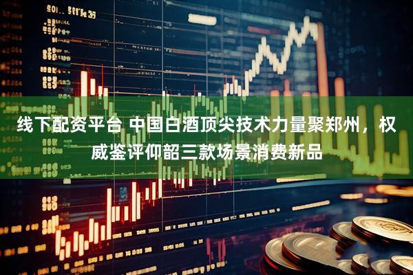 线下配资平台 中国白酒顶尖技术力量聚郑州，权威鉴评仰韶三款场景消费新品
