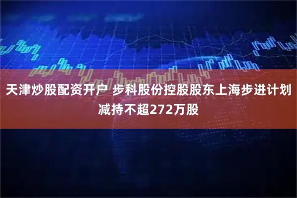 天津炒股配资开户 步科股份控股股东上海步进计划减持不超272万股