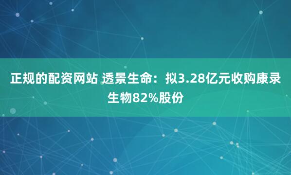 正规的配资网站 透景生命：拟3.28亿元收购康录生物82%股份
