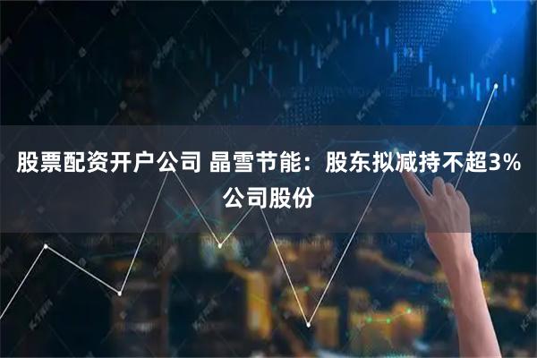 股票配资开户公司 晶雪节能：股东拟减持不超3%公司股份