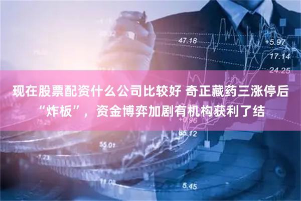 现在股票配资什么公司比较好 奇正藏药三涨停后“炸板”，资金博弈加剧有机构获利了结