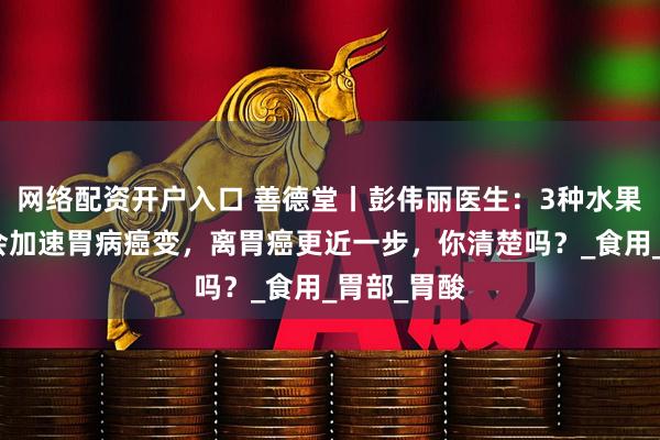网络配资开户入口 善德堂丨彭伟丽医生：3种水果吃得多，会加速胃病癌变，离胃癌更近一步，你清楚吗？_食用_胃部_胃酸