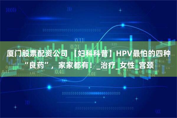 厦门股票配资公司 【妇科科普】HPV最怕的四种“良药”，家家都有！_治疗_女性_宫颈