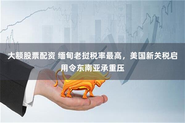 大额股票配资 缅甸老挝税率最高，美国新关税启用令东南亚承重压