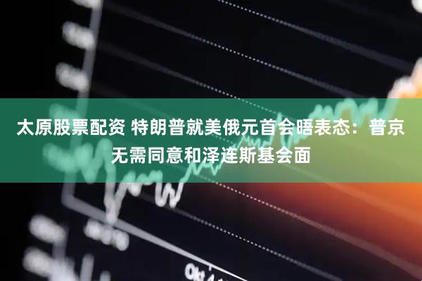 太原股票配资 特朗普就美俄元首会晤表态：普京无需同意和泽连斯基会面