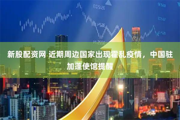 新股配资网 近期周边国家出现霍乱疫情，中国驻加蓬使馆提醒