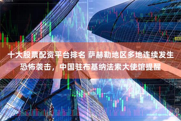 十大股票配资平台排名 萨赫勒地区多地连续发生恐怖袭击，中国驻布基纳法索大使馆提醒