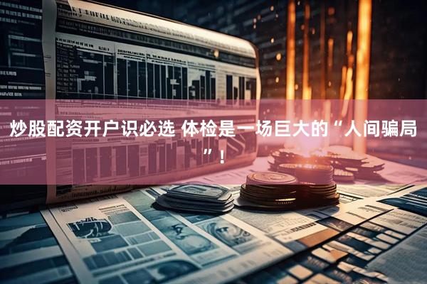 炒股配资开户识必选 体检是一场巨大的“人间骗局”！