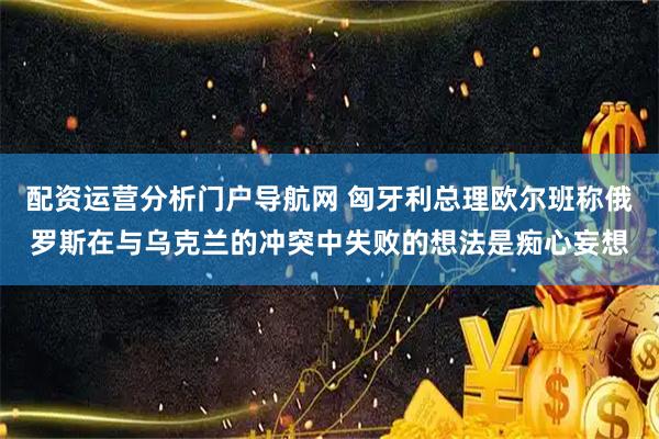 配资运营分析门户导航网 匈牙利总理欧尔班称俄罗斯在与乌克兰的冲突中失败的想法是痴心妄想