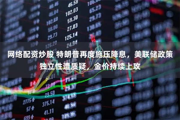 网络配资炒股 特朗普再度施压降息，美联储政策独立性遭质疑，金价持续上攻
