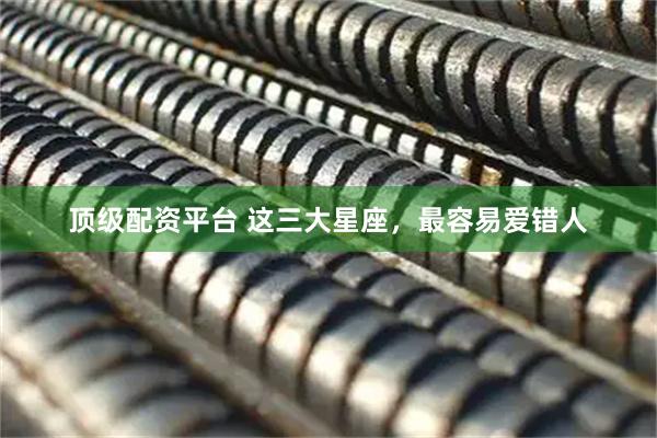 顶级配资平台 这三大星座，最容易爱错人
