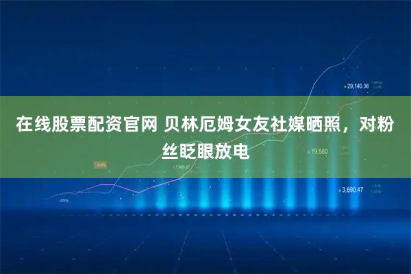 在线股票配资官网 贝林厄姆女友社媒晒照，对粉丝眨眼放电