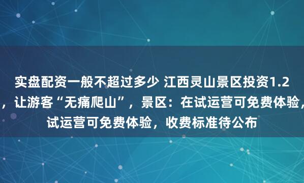 实盘配资一般不超过多少 江西灵山景区投资1.27亿安装室外扶梯，让游客“无痛爬山”，景区：在试运营可免费体验，收费标准待公布